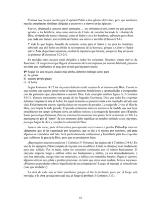 61
Veamos dos pasajes escritos por el apóstol Pablo a dos iglesias diferentes, pero que contienen
muchas enseñanzas similares dirigidas a esclavos y a siervos en las iglesias:
Siervos, obedeced a vuestros amos terrenales . . . no sirviendo al ojo, como los que quieren
agradar a los hombres, sino como siervos de Cristo, de corazón haciendo la voluntad de
Dios; sirviendo de buena voluntad, como al Señor y no a los hombres, sabiendo que el bien
que cada uno hiciere, ése recibirá del Señor, sea siervo o sea libre (Efesios 6:5-8).
Y todo lo que hagáis, hacedlo de corazón, como para el Señor y no para los hombres;
sabiendo que del Señor recibiréis la recompensa de la herencia, porque a Cristo el Señor
servís. Mas el que hace injusticia, recibirá la injusticia que hiciere, porque no hay acepción
de personas (Colosenses 3:23-25).
En realidad estos pasajes están dirigidos a todos los creyentes. Nosotros somos siervos de
Jesucristo. El nos promete que llegará el momento de la recompensa por nuestra Þdelidad, pero nos
advierte que recibiremos el pago por el mal que hayamos hecho.
19 Según los dos pasajes citados más arriba, debemos trabajar como para
a) la iglesia
b) nuestro propio padre
c) el Señor
Según Romanos 14:12 los creyentes deberán rendir cuentas de sí mismos ante Dios. Cuenta es
una palabra que sugiere poner sobre el tapete nuestras bendiciones y oportunidades y compararlas
con las ganancias que presentamos a nuestro Dios. Este concepto también Þgura en 2 Corintios
5:9,10. Veamos nuevamente este pasaje de las Sagradas Escrituras. Dice que todos los creyentes
deberán comparecer ante el Señor. En aquel momento se pasará revista a los resultados de toda una
vida. Evidentemente esto no signiÞca hacer un recuento de pecados. La sangre de Cristo, el Hijo de
Dios, nos limpia de todo pecado. El pecado solamente entra en escena en la medida que nos haya
impedido ser un campo de buena tierra, un ediÞcio valioso, y la imagen de Jesucristo que el Espíritu
Santo procuró que fuésemos. Pero no tratemos livianamente este punto. Será un instante terrible. La
preocupación por el “terror” de ese momento debe signiÞcar un notable estímulo a los creyentes,
para que hagan la obra y cumplan la voluntad de Dios.
Aun en este curso, parte del incentivo para aprender es el examen o prueba. Pablo deja entrever
claramente que el ser examinado por Jesucristo, que se dio a sí mismo por nosotros, será para
algunos un verdadero mal rato. Será particularmente embarazoso y humillante para los creyentes
que recibieron la gracia de Dios, pero que no produjeron fruto.
¿Recordamos nuestro estudio en 1 Corintios 3? Volvamos las páginas de 1 Corintios 3:9-15. En
uno de los ejemplos, Pablo compara al creyente con un ediÞcio. Cristo es el único y solo fundamento
para este ediÞcio. Por lo tanto, todos los creyentes comienzan con el mismo fundamento. El
creyente empieza luego a ediÞcar sobre ese fundamento y ediÞca, ya sea descuidadamente, o
con Þna artesanía; escoge bien sus materiales, o ediÞca con materiales baratos. Según el apóstol,
algunos utilizan oro, plata o piedras preciosas; en tanto que otros usan madera, heno u hojarasca.
¿Podemos acaso dudar sobre el signiÞcado de esa comparación? Luego, el mensaje se torna directo
(más que simbólico):
La obra de cada uno se hará maniÞesta; porque el día la declarará, pues por el fuego será
revelada; y la obra de cada uno cuál sea, el fuego la probará (1 Corintios 3:13).
 