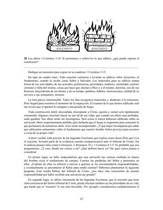62
20 Lea ahora 1 Corintios 3:14. Si permanece o sobrevive lo que ediÞcó, ¿qué puede esperar el
constructor?
............................................................................................................................................................
Dedique un momento para copiar en su cuaderno 1 Corintios 3:15.
He aquí un cuadro claro. Todo creyente comienza a levantar su ediÞcio sobre Jesucristo, el
fundamento, cuando lo recibe como Señor y Salvador. Los materiales para su ediÞcio toman
forma de sus actividades, de sus actitudes, preferencias, prioridades, madurez, carnalidad, carácter
cristiano o falta del mismo, cosas que hace que afectan a Dios y a él mismo, doctrina, uso de sus
Þnanzas, mayordomía de sus bienes y de su tiempo, palabras, hábitos, motivaciones, calidad de su
servicio a sus semejantes, etcétera.
La lista parece interminable. Todos los días escogemos materiales y añadimos a la estructura.
Pero llegará para nosotros el momento de la inspección. El examen de lo que hemos ediÞcado será
tan severo que el apóstol lo compara a una prueba de fuego.
Toda construcción inútil, descuidada, discrepante a Cristo, egoísta y carnal será rápidamente
consumida. Algunos creyentes hacen un uso tal de sus vidas, que cuando sus obras sean probadas,
nada quedará. Sus obras serán sin recompensa. Será como si nunca hubiesen ediÞcado sobre su
salvación. Otros experimentarán pérdida, pero hallarán que el fuego es impotente para consumir lo
que permanece de auténticas obras. Esos serán recompensados. ¡Y qué mejor recompensa que saber
que ediÞcamos sabiamente sobre el fundamento que nuestro bendito Señor proveyó para nosotros
a costa de su propia vida!
A decir verdad, toda porción de las Sagradas Escrituras que explica cómo desea Dios que viva
el creyente, formará parte de la evidencia cuando comparezcamos ante el tribunal de Cristo. Así
lo indican pasajes tales como Colosenses 3, Romanos 14 y 1 Corintios 4:1-5. Es probable que nos
preguntemos: ¿Y esto, dónde me coloca a mí? ¿Qué debiera hacer yo? He aquí varios puntos a
considerar:
En primer lugar, no debe sorprendernos que una salvación tan costosa conÞada en manos
del hombre exija el rendimiento de cuentas. Leamos las parábolas del Señor y pensemos en
ellas. ¿Cuántas de ellas se reÞeren a siervos a quienes se les encomendaron responsabilidades,
y eventualmente se presentaron al Señor para rendir cuentas? Debemos plantearnos la siguiente
pregunta: Esta reseña bíblica del tribunal de Cristo, ¿nos hace más conscientes de nuestra
responsabilidad por haber recibido una salvación tan grande?
En segundo lugar, se inÞere claramente de las Sagradas Escrituras, que el creyente que tiene
clara conciencia del futuro tribunal de Cristo, puede efectuar cambios en las prioridades de su vida,
que harán que el “examen” le sea más favorable. Por ejemplo, consideremos cuidadosamente el
 