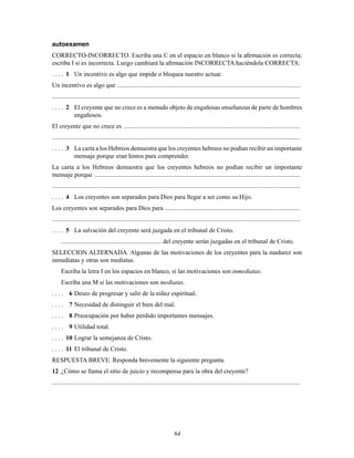 64
autoexamen
CORRECTO-INCORRECTO. Escriba una C en el espacio en blanco si la aÞrmación es correcta;
escriba I si es incorrecta. Luego cambiará la aÞrmación INCORRECTA haciéndola CORRECTA:
. . . . 1 Un incentivo es algo que impide o bloquea nuestro actuar.
Un incentivo es algo que ...................................................................................................................
............................................................................................................................................................
. . . . 2 El creyente que no crece es a menudo objeto de engañosas enseñanzas de parte de hombres
engañosos.
El creyente que no crece es ...............................................................................................................
............................................................................................................................................................
. . . . 3 La carta a los Hebreos demuestra que los creyentes hebreos no podían recibir un importante
mensaje porque eran lentos para comprender.
La carta a los Hebreos demuestra que los creyentes hebreos no podían recibir un importante
mensaje porque .................................................................................................................................
............................................................................................................................................................
. . . . 4 Los creyentes son separados para Dios para llegar a ser como su Hijo.
Los creyentes son separados para Dios para .....................................................................................
............................................................................................................................................................
. . . . 5 La salvación del creyente será juzgada en el tribunal de Cristo.
............................................................... del creyente serán juzgadas en el tribunal de Cristo.
SELECCION ALTERNADA. Algunas de las motivaciones de los creyentes para la madurez son
inmediatas y otras son mediatas.
Escriba la letra I en los espacios en blanco, si las motivaciones son inmediatas.
Escriba una M si las motivaciones son mediatas.
. . . . 6 Deseo de progresar y salir de la niñez espiritual.
. . . . 7 Necesidad de distinguir el bien del mal.
. . . . 8 Preocupación por haber perdido importantes mensajes.
. . . . 9 Utilidad total.
. . . . 10 Lograr la semejanza de Cristo.
. . . . 11 El tribunal de Cristo.
RESPUESTA BREVE. Responda brevemente la siguiente pregunta.
12 ¿Cómo se llama el sitio de juicio y recompensa para la obra del creyente?
............................................................................................................................................................
 