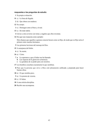 65
respuestas a las preguntas de estudio
1 Su propia evaluación.
11 c) La línea de llegada.
2 d) Que obran con madurez.
12 Su cuerpo.
3 c) Distinguir entre el bien y el mal.
13 c) De toda índole.
4 Llevar a otros al error con tretas y engaños que ellos inventan.
14 He aquí una respuesta como ejemplo:
Dios dispuso que aquellos a quienes conocía fuesen como su Hijo, de modo que su Hijo sería el
primero entre muchos hermanos.
5 Las primeras lecciones del mensaje de Dios.
15 A semejanza del Señor.
6 c) Su mente.
16 a) Cristo.
7 a La esperanza a que el Señor nos ha llamado.
b Las riquezas de la gloria de su herencia.
c La grandeza de su poder para con nosotros.
17 Los hombres cosechan exactamente lo que siembran.
8 Para que la persona que sirve a Dios esté plenamente caliÞcada y preparada para hacer
buenas obras.
18 a) El que siembra poco.
9 a) Un premio de victoria.
19 c) El Señor.
10 A una estricta disciplina.
20 Recibir una recompensa.
 