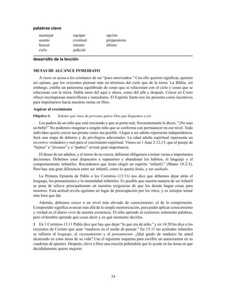 54
palabras clave
asemejar equipar opción
asunto eventual preparatorio
buscar intento último
ciclo judicial
desarrollo de la lección
METAS DE ALCANCE INMEDIATO
A veces se acusa a los cristianos de ser “poco aterrizados.” Con ello quieren signiÞcar, quienes
así opinan, que los creyentes piensan más en términos del cielo que de la tierra. La Biblia, sin
embargo, exhibe un panorama equilibrado de cosas que se relacionan con el cielo y cosas que se
relacionan con la tierra. Habla tanto del aquí y ahora, como del allá y después. Crecer en Cristo
ofrece recompensas maravillosas e inmediatas. El Espíritu Santo nos las presenta como incentivos
para impulsarnos hacia nuestras metas en Dios.
Aspirar al crecimiento
Objetivo 1. Señalar qué clase de personas quiere Dios que lleguemos a ser.
Los padres de un niño que está creciendo y que se porta mal, frecuentemente le dicen, “¡No seas
un bebé!” No podemos imaginar a ningún niño que se conforme con permanecer en ese nivel. Todo
individuo quiere crecer tan pronto como sea posible. Llegar a ser adulto representa independencia.
Será una etapa de deberes y de privilegios adicionales. La edad adulta espiritual representa un
incentivo verdadero y real para el crecimiento espiritual. Vimos en 1 Juan 2:12,13, que el pasaje de
“hijitos” a “jóvenes” y a “padres” reviste gran importancia.
El deseo de ser adultos, y el temor de no crecer, debieran obligarnos a tomar varias e importantes
decisiones. Debemos estar dispuestos a separarnos y abandonar los hábitos, el lenguaje y el
comportamiento infantiles. Recordemos que Jesús elogió un espíritu “infantil,” (Mateo 18:2-5).
Pero hay una gran diferencia entre ser infantil, como lo quería Jesús, y ser aniñado.
La Primera Epístola de Pablo a los Corintios (13:11) nos dice que debemos dejar atrás el
lenguaje, los pensamientos y la mentalidad infantiles. Es posible que nuestra manera de ser infantil
se pone de relieve principalmente en nuestras exigencias de que los demás hagan cosas para
nosotros. Esta actitud revela egoísmo en lugar de preocupación por los otros, y es siempre tomar
más bien que dar.
Además, debemos crecer a un nivel más elevado de conocimiento: el de la comprensión.
Comprender signiÞca avanzar más allá de la simple memorización, para poder aplicar conocimiento
y verdad en el diario vivir de nuestra existencia. El niño aprende al comienzo solamente palabras,
pero el hombre aprende qué cosas decir y en qué momento decirlas.
1 En 1 Corintios 13:11 Pablo dice que hay que dejar “lo que era de niño,” y en 14:20 les dice a los
creyentes de Corinto que sean “maduros en el modo de pensar.” En 13:11 las actitudes infantiles
se reÞeren al lenguaje, al razonamiento y al pensamiento. ¿Qué grado de madurez ha usted
alcanzado en estas áreas de su vida? Use el siguiente esquema para escribir un autoexamen en su
cuaderno de apuntes. Después, eleve a Dios una oración pidiéndole que lo ayude en las áreas en que
decididamente quiere mejorar.
 