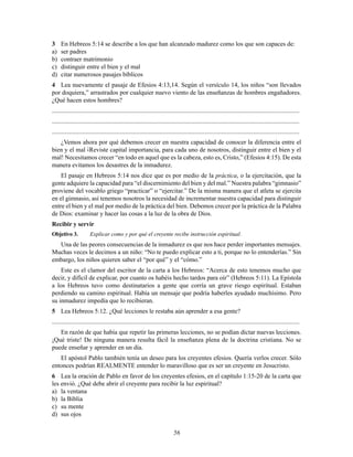 56
3 En Hebreos 5:14 se describe a los que han alcanzado madurez como los que son capaces de:
a) ser padres
b) contraer matrimonio
c) distinguir entre el bien y el mal
d) citar numerosos pasajes bíblicos
4 Lea nuevamente el pasaje de Efesios 4:13,14. Según el versículo 14, los niños “son llevados
por doquiera,” arrastrados por cualquier nuevo viento de las enseñanzas de hombres engañadores.
¿Qué hacen estos hombres?
............................................................................................................................................................
............................................................................................................................................................
............................................................................................................................................................
¿Vemos ahora por qué debemos crecer en nuestra capacidad de conocer la diferencia entre el
bien y el mal ¡Reviste capital importancia, para cada uno de nosotros, distinguir entre el bien y el
mal! Necesitamos crecer “en todo en aquel que es la cabeza, esto es, Cristo,” (Efesios 4:15). De esta
manera evitamos los desastres de la inmadurez.
El pasaje en Hebreos 5:14 nos dice que es por medio de la práctica, o la ejercitación, que la
gente adquiere la capacidad para “el discernimiento del bien y del mal.” Nuestra palabra “gimnasio”
proviene del vocablo griego “practicar” o “ejercitar.” De la misma manera que el atleta se ejercita
en el gimnasio, así tenemos nosotros la necesidad de incrementar nuestra capacidad para distinguir
entre el bien y el mal por medio de la práctica del bien. Debemos crecer por la práctica de la Palabra
de Dios: examinar y hacer las cosas a la luz de la obra de Dios.
Recibir y servir
Objetivo 3. Explicar como y por qué el creyente recibe instrucción espiritual.
Una de las peores consecuencias de la inmadurez es que nos hace perder importantes mensajes.
Muchas veces le decimos a un niño: “No te puedo explicar esto a ti, porque no lo entenderías.” Sin
embargo, los niños quieren saber el “por qué” y el “cómo.”
Este es el clamor del escritor de la carta a los Hebreos: “Acerca de esto tenemos mucho que
decir, y difícil de explicar, por cuanto os habéis hecho tardos para oír” (Hebreos 5:11). La Epístola
a los Hebreos tuvo como destinatarios a gente que corría un grave riesgo espiritual. Estaban
perdiendo su camino espiritual. Había un mensaje que podría haberles ayudado muchísimo. Pero
su inmadurez impedía que lo recibieran.
5 Lea Hebreos 5:12. ¿Qué lecciones le restaba aún aprender a esa gente?
............................................................................................................................................................
En razón de que había que repetir las primeras lecciones, no se podían dictar nuevas lecciones.
¡Qué triste! De ninguna manera resulta fácil la enseñanza plena de la doctrina cristiana. No se
puede enseñar y aprender en un día.
El apóstol Pablo también tenía un deseo para los creyentes efesios. Quería verlos crecer. Sólo
entonces podrían REALMENTE entender lo maravilloso que es ser un creyente en Jesucristo.
6 Lea la oración de Pablo en favor de los creyentes efesios, en el capítulo 1:15-20 de la carta que
les envió. ¿Qué debe abrir el creyente para recibir la luz espiritual?
a) la ventana
b) la Biblia
c) su mente
d) sus ojos
 
