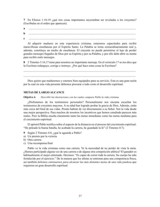 57
7 En Efesios 1:18-19 ¿qué tres cosas importantes necesitaban ser reveladas a los creyentes?
(Escríbalas en el orden que aparecen).
a .....................................................................................................................................................
b .....................................................................................................................................................
c .....................................................................................................................................................
Al adquirir madurez en esta experiencia cristiana, estaremos capacitados para recibir
maravillosas enseñanzas por el Espíritu Santo. La Palabra se torna extraordinariamente real y,
además, constituye un medio de enseñanza. El creyente no puede permitirse el lujo de perder
grandes mensajes llegados de Dios por su Espíritu y por su Palabra, y por ello debe abrir su mente
para recibir estés mensajes.
8 2 Timoteo 3:16,17 tiene para nosotros un importante mensaje. En el versículo 17 se nos dice que
la Escritura redarguye, corrige e instruye. ¿Por qué hace estas cosas la Escritura?
............................................................................................................................................................
............................................................................................................................................................
Dios quiere que maduremos y estemos bien equipados para su servicio. Esta es una gran razón
por la cual en esta vida presente debemos procurar a todo costo el desarrollo espiritual.
METAS DE LARGO ALCANCE
Objetivo 4. Describir las ilustraciones con las cuales compara Pablo la vida cristiana.
¿Disfrutamos de los testimonios personales? Personalmente nos encanta escuchar los
testimonios de creyentes mayores. A su edad han logrado probar la gracia de Dios. Además, están
más cerca del Þnal de sus vidas. Pronto habrán de ver directamente a su Señor. Ven la vida desde
una mejor perspectiva. Para muchos de nosotros los incentivos que hemos estudiado parecen más
reales. Pero la Biblia enseña claramente tanto las metas inmediatas como las metas mediatas para
el crecimiento espiritual.
El apóstol Pablo testiÞca sobre el aspecto de la distancia en el proceso del crecimiento espiritual.
“He peleado la buena batalla, he acabado la carrera, he guardado la fe” (2 Timoteo 4:7).
9 Según 2 Timoteo 4:8, ¿qué le aguarda a Pablo?
a) Un premio por la victoria
b) Otra carrera
c) Una recompensa Þnal
Pablo ve la vida cristiana como una carrera. Ve la necesidad de no perder de vista la meta.
¿Hemos participado alguna vez de una carrera o de alguna otra competición atlética? El ganador es
habitualmente el mejor entrenado. Decimos: “Es capaz de correr toda la carrera. Su cuerpo ha sido
fortalecido por el ejercicio.” De la manera que los atletas se entrenan para una competencia física,
así también debemos entrenarnos para alcanzar las más distantes metas de una vida piadosa que
requieren un gran desarrollo espiritual.
 