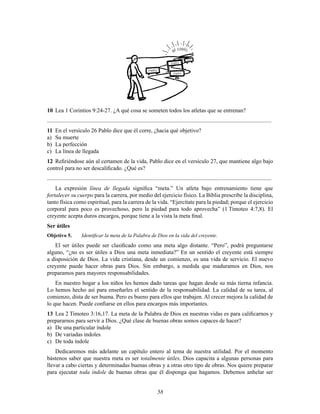 58
meta
meta
meta
meta
el cielo
10 Lea 1 Corintios 9:24-27. ¿A qué cosa se someten todos los atletas que se entrenan?
............................................................................................................................................................
11 En el versículo 26 Pablo dice que él corre, ¿hacia qué objetivo?
a) Su muerte
b) La perfección
c) La línea de llegada
12 ReÞriéndose aún al certamen de la vida, Pablo dice en el versículo 27, que mantiene algo bajo
control para no ser descaliÞcado. ¿Qué es?
............................................................................................................................................................
La expresión línea de llegada signiÞca “meta.” Un atleta bajo entrenamiento tiene que
fortalecer su cuerpo para la carrera, por medio del ejercicio físico. La Biblia prescribe la disciplina,
tanto física como espiritual, para la carrera de la vida. “Ejercítate para la piedad; porque el ejercicio
corporal para poco es provechoso, pero la piedad para todo aprovecha” (1 Timoteo 4:7,8). El
creyente acepta duros encargos, porque tiene a la vista la meta Þnal.
Ser útiles
Objetivo 5. IdentiÞcar la meta de la Palabra de Dios en la vida del creyente.
El ser útiles puede ser clasiÞcado como una meta algo distante. “Pero”, podrá preguntarse
alguno, “¿no es ser útiles a Dios una meta inmediata?” En un sentido el creyente está siempre
a disposición de Dios. La vida cristiana, desde un comienzo, es una vida de servicio. El nuevo
creyente puede hacer obras para Dios. Sin embargo, a medida que maduramos en Dios, nos
preparamos para mayores responsabilidades.
En nuestro hogar a los niños les hemos dado tareas que hagan desde su más tierna infancia.
Lo hemos hecho así para enseñarles el sentido de la responsabilidad. La calidad de su tarea, al
comienzo, dista de ser buena. Pero es bueno para ellos que trabajen. Al crecer mejora la calidad de
lo que hacen. Puede conÞarse en ellos para encargos más importantes.
13 Lea 2 Timoteo 3:16,17. La meta de la Palabra de Dios en nuestras vidas es para caliÞcarnos y
prepararnos para servir a Dios. ¿Qué clase de buenas obras somos capaces de hacer?
a) De una particular índole
b) De variadas índoles
c) De toda índole
Dedicaremos más adelante un capítulo entero al tema de nuestra utilidad. Por el momento
bástenos saber que nuestra meta es ser totalmente útiles. Dios capacita a algunas personas para
llevar a cabo ciertas y determinadas buenas obras y a otras otro tipo de obras. Nos quiere preparar
para ejecutar toda índole de buenas obras que él disponga que hagamos. Debemos anhelar ser
 