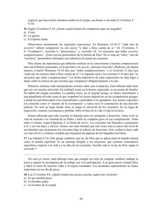 60
según lo que haya hecho mientras estaba en el cuerpo, sea bueno o sea malo (2 Corintios 5:
9,10).
16 Según 2 Corintios 5:10, ¿frente a quién hemos de comparecer para ser juzgados?
a) Cristo
b) La iglesia
c) El Espíritu Santo
Observemos atentamente las siguientes expresiones. En Romanos 14:10-12 “cada uno de
nosotros” deberá comparecer en este juicio “y dará a Dios cuenta de sí.” En 2 Corintios 5:
8: “ConÞamos”; versículo 9: “procuramos,” y versículo 10: “es necesario que todos nosotros
comparezcamos.” ¡Estos son los pronombres de la familia de Dios! No se trata de “ellos,” sino de
“nosotros,” pronombres utilizados con referencia al cuerpo de creyentes.
Otro asunto de importancia que debemos analizar en lo concerniente a nuestra comparecencia
ante este tribunal examinador, es lo que hace a la opción. ¿Será por elección? ¿Podemos, de alguna
manera, evitarlo? Romanos 14:10 dice que “todos compareceremos,” y el versículo 12 dice que
“cada uno de nosotros dará a Dios cuenta de sí.” La segunda carta a los corintios 5:10 dice que “es
necesario que todos comparezcamos.” La forma imperativa de estas expresiones no deja lugar a
dudas sobre la certeza de que tenemos que comparecer obligatoriamente a la cita.
Debemos eliminar toda interpretación errónea sobre esta evaluación. Este tribunal nada tiene
que ver con nuestra salvación. En realidad, como ya lo hemos expresado, es un asunto de familia.
No habrá allí ningún incrédulo. La palabra bema, en el original griego, se reÞere literalmente a
una plataforma elevada como la que ocupaban los jueces deportivos en las competencias griegas,
y desde la cual observaban a los contendientes y premiaban a los ganadores. Ese asiento especíÞco
era conocido como el “asiento de la recompensa” y nunca tuvo la connotación de una decisión
judicial. No será un lugar donde entra en juego la salvación de los creyentes. Es un lugar de
inspección, examen, recompensa y pérdida, sobre la base de la vida vivida en la tierra.
Hemos aÞrmado que todo creyente es llamado para ser semejante a Jesucristo. Jesús vivió su
vida de acuerdo a la voluntad de su Padre y halló su completo gozo en ese cumplimiento. Tomó
sobre sí mismo, según Filipenses 2, la forma de siervo. Los creyentes son llamados a asemejarse
a él, a ser sus hijos y siervos. Vemos con toda claridad que este bema será el juicio del nivel de
servidumbre que alcanzaron los creyentes bajo el señorío de Jesucristo. Esta verdad se hace cada
vez más obvia y evidente a medida que hojeamos las páginas de las Sagradas Escrituras.
17 Lea Gálatas 6:7,8. Este pasaje establece una ley de Dios que se aplica tanto al mundo natural
como al mundo espiritual. Es un mensaje dirigido a los creyentes, que contiene comentarios
especíÞcos respecto a la vida y a la obra de los creyentes. Escriba cuál es la ley de Dios según el
versículo 7.
............................................................................................................................................................
Tal cual ya vimos, todo labriego tiene que cumplir un cielo de comprar, sembrar, trabajar la
tierra y esperar la recompensa de su trabajo con viva anticipación. A un gran precio compró Dios
y labró la tierra de nuestras vidas y él espera resultados. Los resultados representarán un factor
importante en ese día de juicio.
18 Lea 2 Corintios 9:6. ¿Quién tendrá una escasa cosecha, según este versículo?
a) El que siembra poco
b) Un hombre pobre
c) Un hombre de la ciudad
 