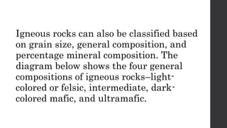 Igneous rocks can also be classified based
on grain size, general composition, and
percentage mineral composition. The
diagram below shows the four general
compositions of igneous rocks–light-
colored or felsic, intermediate, dark-
colored mafic, and ultramafic.
 