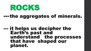 ROCKS
---the aggregates of minerals.
--- it helps us decipher the
Earth’s past and
understand the processes
that have shaped our
planet.
 