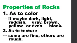 Properties of Rocks
1. As to color
--- it maybe dark, light,
reddish, gray, brown,
yellow or even block.
2. As to texture
--- some are fine, others are
rough.
 