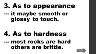 3. As to appearance
--- it maybe smooth or
glossy to touch.
4. As to hardness
--- most rocks are hard
others are brittle. Back
 