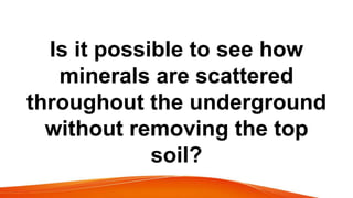 Is it possible to see how
minerals are scattered
throughout the underground
without removing the top
soil?
 