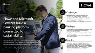 Flowe and Microsoft
Services build a
banking platform
committed to
sustainability
"Microsoft Services has a vast reservoir of knowledge
and capabilities. They helped us achieve excellence in
the design and development of the platform and app.”
— Roberto Sommacal, Experience Design Perspective Practitioner, Flowe
Challenge
Strategy
Results
• Wanted to attract millennial customers with
a unique and modern banking experience
• Faced competition from digital-only challengers
• Needed to comply with regulatory requirements
around data privacy and security
• Wanted to integrate third-party apps and platforms
• Create a highly differentiated value proposition from
other banks by integrating sustainability and
personal health into its app
• Integrate Azure AI to review customer data and test
behavioral nudges
• Build a flexible platform that can be integrated with
third-party solutions
• Launched a secure banking app that provides
behavioral nudges to increase sustainability and
personal health based on in-app and third-party data
• Microsoft Azure, carbon neutral since 2012, enabled
Flowe to get certified fast as a carbon neutral
company, supporting its mission and value
proposition
 