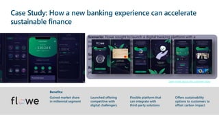 Case Study: How a new banking experience can accelerate
sustainable finance
Scenario: Flowe sought to launch a digital banking platform with a
sustainability/personal health profile targeting millennials, offering P2P
payments, savings, microcredit, and credit card services
Solution: Built 100% on Azure with Azure Kubernetes Service, Azure DevOps,
and Azure AI/ML as key components, with support from Microsoft partners
Results: Launched in less than 12 months, expected to break even within 3
years, currently more than 66,000 customers
Gained market share
in millennial segment
Benefits:
Launched offering
competitive with
digital challengers
Flexible platform that
can integrate with
third-party solutions
Offers sustainability
options to customers to
offset carbon impact
Learn more about this customer story
 