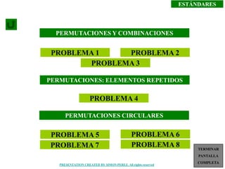 ESTÁNDARES




  PERMUTACIONES Y COMBINACIONES


 PROBLEMA 1    PROBLEMA 2
        PROBLEMA 3

PERMUTACIONES: ELEMENTOS REPETIDOS

                    PROBLEMA 4

      PERMUTACIONES CIRCULARES


PROBLEMA 5                                   PROBLEMA 6
PROBLEMA 7                                   PROBLEMA 8            TERMINAR
                                                                   PANTALLA
                                                                       1
   PRESENTATION CREATED BY SIMON PEREZ. All rights reserved
                                                                   COMPLETA
 