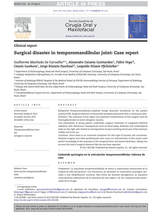 Please cite this article in press as: Machado De Carvalho G, et al. Surgical disaster in temporomandibular joint: Case report. Rev Esp Cir Oral
Maxilofac. 2012. http://dx.doi.org/10.1016/j.maxilo.2012.06.006
ARTICLE IN PRESSMAXILO-104; No. of Pages 6
rev esp cir oral maxilofac. 2012;xxx(xx):xxx–xxx
Revista Española de
Cirugía Oral y
Maxilofacial
www.elsevier.es/recom
Clinical report
Surgical disaster in temporomandibular joint: Case report
Guilherme Machado De Carvalhoa,∗
, Alexandre Caixeta Guimarãesa
, Fábio Vegab
,
Cássio Iwakurac
, Jorge Rizzato Paschoald
, Leopoldo Nizam Pfeilstickere
a Department of Otolaryngology, Head and Neck Surgery, University of Campinas (Unicamp), Sao Paulo, Brazil
b Complejo Hospitalario Metropolitano Dr. Arnulfo Arias Madrid (CHDAAM, Panamá), University of Campinas (Unicamp), Sao Paulo,
Brazil
c Institute of Radiology/INRAD Hospital of the Medical School of USP/SP, Neuroradiology Service of Unicamp, Department of Radiology,
University of Campinas (Unicamp), Sao Paulo, Brazil
d Otology and Lateral Skull Base Service, Department of Otolaryngology, Head and Neck Surgery, University of Campinas (Unicamp), Sao
Paulo, Brazil
e Craniomaxillofacial Surgical Service, Department of Otolaryngology, Head and Neck Surgery, University of Campinas (Unicamp), Sao
Paulo, Brazil
a r t i c l e i n f o
Article history:
Received 26 March 2012
Accepted 18 June 2012
Available online xxx
Keywords:
Temporomandibular joint
Ear
Iatrogenic injuries
a b s t r a c t
Background: Temporomandibular-ankylosis brings extensive limitations on the patient
quality of life. Surgical treatment is frequently necessary associated with a continuous reha-
bilitation. The anatomy of this region and potential complications of this surgery must be
thoroughly known to avoid iatrogenic injuries.
Case presentation: A young patient underwent surgical treatment of congenital bilateral
ankylosis with disastrous consequences such as facial palsy, deafness and cerebrospinal
leaks on the right side related to intraoperative trauma involving structures of the external,
middle and inner ear.
Conclusion: Since there is no corrective treatment for this type of injuries, the craniomax-
illofacial surgeon and other professionals who carry out interventions of this nature need
perfect knowledge of the anatomy of the temporal bone and lateral skull base, taking into
account the risk of surgical disasters like the one here reported.
© 2012 SECOM. Published by Elsevier España, S.L. All rights reserved.
Catástrofe quirúrgica en la articulación temporomandibular: informe de
caso
Palabras clave:
Articulación temporomandibular
Oído
Lesiones yatrógenas
r e s u m e n
Fundamento: La anquilosis temporomandibular se asocia a importantes limitaciones de la
calidad de vida del paciente. Con frecuencia, es necesario un tratamiento quirúrgico aso-
ciado a una rehabilitación continua. Para evitar las lesiones yatrogénicas, se requieren
conocimientos exhaustivos de la anatomía de esta región y de las complicaciones poten-
ciales de la cirugía.
∗
Corresponding author.
E-mail addresses: guimachadocarvalho@gmail.com (G. Machado De Carvalho), alecgxl2@hotmail.com (A. Caixeta Guimarães),
fabiovega17@gmail.com (F. Vega), ci37@hotmail.com (C. Iwakura), jorgepaschoal@uol.com.br (J. Rizzato Paschoal), lpfeilsticker@gmail.com
(L. Nizam Pfeilsticker).
1130-0558/$ – see front matter © 2012 SECOM. Published by Elsevier España, S.L. All rights reserved.
http://dx.doi.org/10.1016/j.maxilo.2012.06.006
 