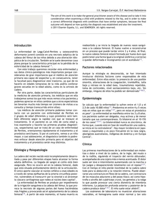 168 I.X. Vargas-Carvajal, Ó.F. Martínez-Ballesteros
The aim of this work is to make the general practitioner aware of this disease and to take it into
consideration when examining a child with problems related to the hip, and in order to make
a correct differential diagnosis with conditions that have similar symptoms, because the final
outcome will depend on how quickly the diagnosis was established and also the treatment.
© 2011 Elsevier España, S.L. and SEMERGEN. All rights reserved.
Introducción
La enfermedad de Legg-Calvé-Perthes u osteocondritis
deformante juvenil consiste en una necrosis aséptica de la
cabeza del fémur de los niños debida a una alteración idio-
pática de la circulación. También se le suele denominar coxa
plana porque la característica principal es la pérdida de la
esfericidad de la cabeza femoral1-
-
-7
.
Con este trabajo queremos recordar esta enfermedad y
sus datos clínico-patológicos más importantes porque con-
sideramos de gran importancia que el médico de atención
primaria sea capaz de sospechar y, en consecuencia, tener
la facultad para diagnosticar este trastorno, ya que de no
hacerlo en edades tempranas de la vida podría conllevar
graves secuelas en la edad adulta, como es la artrosis de
cadera.
Por otra parte, dadas las características particulares de
la medicina de atención primaria, los médicos que en ella
trabajamos somos los que más veces vemos a los pacientes y
podemos apreciar en ellos cambios que a otros especialistas
les llevarían mucho más tiempo ver (número de visitas a su
consulta y tiempo transcurrido entre ellas).
Los médicos de atención primaria podemos tomar con-
tacto con un paciente con enfermedad de Perthes en
2 grupos de edad diferentes y cuyo pronóstico será tam-
bién diferente según la rapidez con que se instaure el
tratamiento. Si el paciente es un niño de corta edad y,
tras examinarle y hacerle las primeras pruebas diagnósti-
cas, sospechamos que se trata de un caso de enfermedad
de Perthes, orientaremos rápidamente el tratamiento y el
pronóstico será bueno. Si por el contrario, vemos a un niño
mayor, o casi adolescente, el diagnóstico también lo podre-
mos enfocar desde atención primaria pero el objetivo del
tratamiento y el pronóstico serán muy distintos.
Etiología y fisiopatología
La cadera del recién nacido está incompletamente desarro-
llada y pasa por diferentes etapas hasta alcanzar la forma
adulta definitiva. La llegada de sangre al cotilo está bien
asegurada. Pero no ocurre así en la cabeza femoral, dado
que está situada profundamente dentro de la articulación.
El único aporte vascular al núcleo cefálico a esas edades es
a través de ramas epifisarias de la arteria circunfleja poste-
rior, vulnerables al transcurrir por la sinovial o al atravesar
la cáscara cartilaginosa que rodea al núcleo óseo capital1
.
La enfermedad de Perthes se produce por impedimento
de la irrigación sanguínea a la cabeza del fémur, lo que pro-
voca la necrosis de algunas partes del hueso haciéndolas
más frágiles y provocando así el aplastamiento de la cabeza
femoral1,6
. A partir de este momento, el hueso muerto es
reabsorbido y se inicia la llegada de nuevos vasos sanguí-
neos a la cabeza femoral. El hueso vuelve a reconstruirse
en un proceso que puede tardar entre 3 y 4 años. Al final,
la nueva cabeza femoral estará formada por hueso duro que
podrá tener una forma igual a la original (esférica y correcta)
o quedar deformada e incongruente con el acetábulo1,3
.
Factores relacionados
Aunque la etiología es desconocida, se han intentado
involucrar distintos factores como responsables de esta
enfermedad. Entre ellos están: la presencia de una posible
sinovitis, alteraciones de la coagulación, trombofilia, talla
baja y retraso en la edad ósea, traumatismos repetidos,
toma de corticoides, nivel socioeconómico bajo, etc. Sin
embargo, ninguno de ellos ha podido ser demostrado1-
-
-4,6,7
.
Epidemiología
Se calcula que la enfermedad la sufren entre el 1,0 y el
2,5 de cada 10.000 niños1,3
. Predomina en entre 4 y 5 veces
más en niños que en niñas1-
-
-4,7
, pero en estas el pronóstico
es peor2
. La enfermedad se manifiesta entre los 3 y 8 años.
Los pacientes suelen ser delgados, muy activos y de menor
tamaño que sus contemporáneos. Es bilateral en el 10-15%
de los casos1-
-
-3,5-
-
-7
. La bilateralidad nunca es sincrónica, de
forma que, cuando está en fase de reosificación una cadera,
se inicia en la contralateral7
. Hay mayor incidencia en japo-
neses y esquimales y es poco frecuente en la raza negra,
aborígenes australianos, indígenas de América y en Europa
Central1
.
Clínica
Las primeras manifestaciones de la enfermedad son moles-
tias o dolor a nivel de la cadera, de la ingle, del muslo o
de la rodilla, siguiendo el trayecto del nervio obturador;
acompañadas de una cojera más o menos acentuada. El dolor
suele ser leve e intermitente aumentando con la marcha o
los juegos y desapareciendo totalmente con el reposo1,2,7
.
Con el tiempo el niño pierde movilidad de la cadera sobre
todo para la abducción y la rotación interna. Puede obser-
varse una contractura en flexo de la cadera, con contractura
de los músculos aductores y del psoas ilíaco; así como hipo-
trofia o atrofia del cuádriceps crural, los gemelos y la nalga
lo que puede provocar una cierta dismetría de miembros
inferiores. La palpación profunda anterior y posterior de la
cadera produce dolor1-
-
-5,7
. El niño suele estar afebril7
.
Los exámenes de laboratorio no muestran alteraciones
valorables, el hemograma suele estar normal y tan solo
 