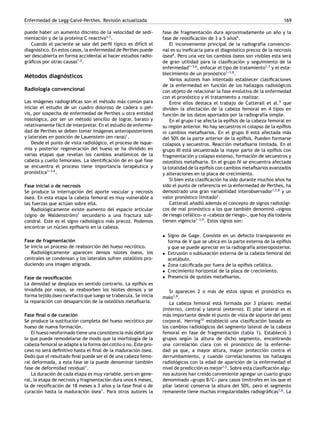 Enfermedad de Legg-Calvé-Perthes. Revisión actualizada 169
puede haber un aumento discreto de la velocidad de sedi-
mentación y de la proteína C reactiva5,7
.
Cuando el paciente se sale del perfil típico es difícil el
diagnóstico. En estos casos, la enfermedad de Perthes puede
ser descubierta en forma accidental al hacer estudios radio-
gráficos por otras causas1,2
.
Métodos diagnósticos
Radiología convencional
Las imágenes radiográficas son el método más común para
iniciar el estudio de un cuadro doloroso de cadera o pel-
vis, por sospecha de enfermedad de Perthes u otra entidad
nosológica, por ser un método sencillo de lograr, barato y
relativamente fácil de interpretar. En el estudio de enferme-
dad de Perthes se deben tomar imágenes anteroposteriores
y laterales en posición de Lauenstein (en rana)1
.
Desde el punto de vista radiológico, el proceso de isque-
mia y posterior regeneración del hueso se ha dividido en
varias etapas que revelan los cambios anatómicos de la
cabeza y cuello femorales. La identificación de en qué fase
se encuentra el proceso tiene importancia terapéutica y
pronóstica1-
-
-3,6
.
Fase inicial o de necrosis
Se produce la interrupción del aporte vascular y necrosis
ósea. En esta etapa la cabeza femoral es muy vulnerable a
las fuerzas que actúan sobre ella.
Radiológicamente existe aumento del espacio articular
(signo de Waldenström)1
secundario a una fractura sub-
condral. Este es el signo radiológico más precoz. Podemos
encontrar un núcleo epifisario en la cabeza.
Fase de fragmentación
Se inicia un proceso de reabsorción del hueso necrótico.
Radiológicamente aparecen densos islotes óseos, los
centrales se condensan y los laterales sufren osteólisis pro-
duciendo una imagen atigrada.
Fase de reosificación
La densidad se desplaza en sentido contrario. La epífisis es
invadida por vasos, se reabsorben los islotes densos y se
forma tejido óseo rarefacto que luego se trabecula. Se inicia
la reparación con desaparición de la osteólisis metafisaria.
Fase final o de curación
Se produce la sustitución completa del hueso necrótico por
hueso de nueva formación.
El hueso neoformado tiene una consistencia más débil por
lo que puede remodelarse de modo que la morfología de la
cabeza femoral se adapte a la forma del cotilo o no. Este pro-
ceso no será definitivo hasta el final de la maduración ósea.
Dado que el resultado final puede ser el de una cabeza femo-
ral deformada, a esta fase se la puede denominar también
fase de deformidad residual1
.
La duración de cada etapa es muy variable, pero en gene-
ral, la etapa de necrosis y fragmentación dura unos 6 meses,
la de reosificación de 18 meses a 3 años y la fase final o de
curación hasta la maduración ósea1
. Para otros autores la
fase de fragmentación dura aproximadamente un año y la
fase de reosificación de 3 a 5 años6
.
El inconveniente principal de la radiografía convencio-
nal es su ineficacia para el diagnóstico precoz de la necrosis
ósea8
. Pero una vez los cambios óseos son visibles esta será
de gran utilidad para la clasificación y seguimiento de la
enfermedad1-
-
-3,6
, enfocar el tipo de tratamiento1,3
y el esta-
blecimiento de un pronóstico1-
-
-3,8
.
Varios autores han intentado establecer clasificaciones
de la enfermedad en función de los hallazgos radiológicos
con objeto de relacionar la fase evolutiva de la enfermedad
con el pronóstico y el tratamiento a realizar.
Entre ellos destaca el trabajo de Catterall et al.9
que
dividen la afectación de la cabeza femoral en 4 tipos en
función de los datos aportados por la radiografía simple.
En el grupo I se afecta la epífisis de la cabeza femoral en
su región anterior. No hay secuestros ni colapso de la epífisis
ni cambios metafisarios. En el grupo II está afectada más
del 50% de la parte anterior de la epífisis. Pueden formarse
colapsos y secuestros. Reacción metafisaria limitada. En el
grupo III está secuestrada la mayor parte de la epífisis con
fragmentación y colapso extenso, formación de secuestros y
osteólisis metafisaria. En el grupo IV se encuentra afectada
la totalidad de la epífisis con cambios metafisarios avanzados
y alteraciones en la placa de crecimiento.
Si bien esta clasificación ha sido durante muchos años ha
sido el punto de referencia en la enfermedad de Perthes, ha
demostrado una gran variabilidad interobservador1,2,8
y un
valor pronóstico limitado2
.
Catterall añadió además el concepto de signos radiológi-
cos de mal pronóstico a los que también denominó «signos
de riesgo cefálico» o «cabeza de riesgo», que hoy día todavía
tienen vigencia1-
-
-3,9
. Estos signos son:
• Signo de Gage. Consiste en un defecto transparente en
forma de V que se ubica en la parte externa de la epífisis
y que se puede apreciar en la radiografía anteroposterior.
• Extrusión o subluxación externa de la cabeza femoral del
acetábulo.
• Zona calcificada por fuera de la epífisis cefálica.
• Crecimiento horizontal de la placa de crecimiento.
• Presencia de quistes metafisarios.
Si aparecen 2 o más de estos signos el pronóstico es
malo1,8
.
La cabeza femoral está formada por 3 pilares: medial
(interno), central y lateral (externo). El pilar lateral es el
más importante desde el punto de vista de soporte del peso
corporal. Herring10
estableció una clasificación basada en
los cambios radiológicos del segmento lateral de la cabeza
femoral en fase de fragmentación (tabla 1). Estableció 3
grupos según la altura de dicho segmento, encontrando
una correlación clara con el pronóstico de la enferme-
dad ya que, a mayor altura, mayor protección contra el
derrumbamiento, y cuando correlacionamos los hallazgos
radiológicos con la edad de aparición de la enfermedad el
nivel de predicción es mejor1,2
. Sobre esta clasificación algu-
nos autores han creído conveniente agregar un cuarto grupo
denominado «grupo B/C» para casos limítrofes en los que el
pilar lateral conserva la altura del 50%, pero el segmento
remanente tiene muchas irregularidades radiográficas1,6
. La
 