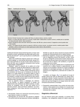 170 I.X. Vargas-Carvajal, Ó.F. Martínez-Ballesteros
Tabla 1 Clasificación de Herring
Normal: División funcional de la cabeza del fémur en pilares lateral, central y medial
Grupo A: La altura del pilar lateral es la normal. Puede haber radiolucidez en pilares central y medial pero sin pérdida
de altura del pilar lateral. Buen pronóstico
Grupo B: Pérdida de altura del pilar lateral pero menor del 50% de su altura normal. El segmento central puede estar
más hundido
Grupo C: El colapso del pilar lateral es superior al 50% de su altura normal. Los pilares central y medial pueden haber
perdido su altura normal pero en menor grado que el pilar lateral. Mal pronóstico
Fuente: Elaboración propia.
clasificación del pilar lateral de Herring tiene un mayor valor
pronóstico y menor variabilidad interobservador que la clasi-
ficación de Catterall2,8
, por lo que hoy día es la clasificación
más utilizada.
Sobre esta clasificación algunos autores han creído con-
veniente agregar un cuarto grupo denominado «grupo B/C»
para casos limítrofes en los que el pilar lateral conserva la
altura del 50%, pero el segmento remanente tiene muchas
irregularidades radiográficas1,6
.
Stulberg11
valoró la situación de la cadera en la fase
final. Estableció 5 grados de deformidad de la cabeza femo-
ral, y añadió el concepto de ‘‘congruencia’’ entre ésta y
el acetábulo (tabla 2). También aporta información acerca
del pronóstico de forma que la incidencia de artrosis de
cadera en la edad adulta se incrementa desde la clase I
hasta la clase V tras una media de seguimiento de 40 años.
Sin embargo, la validez de esta clasificación ha sido cuestio-
nada por varios autores porque según su opinión tiene poca
reproductividad interobservador6
.
Con la sospecha clínica y radiológica de enferme-
dad de Perthes, se deberá completar el estudio con
exploraciones más complejas que deberá solicitar un espe-
cialista en ortopedia, pues se salen del ámbito de la
atención primaria. Estas permitirán establecer una estra-
tegia terapéutica. Entre estas técnicas se encuentran las
siguientes1,2,12
:
• Ultrasonidos. Útiles en la valoración inicial del proceso y
para valorar si existe o no sinovitis.
• Gammagrafía con tecnecio-99. Nos permite el diagnós-
tico precoz antes de que aparezcan cambios radiológicos.
También es capaz de valorar durante el proceso evolutivo
el grado de revascularización de la cabeza femoral.
• Resonancia magnética. Al igual que la gammagrafía, per-
mite el diagnóstico precoz del proceso, es decir, antes
de que la radiografía convencional muestre alteraciones,
con la ventaja de que proporciona importante información
de la forma de la cabeza y del acetábulo y el grado de
congruencia entre ambos.
• Artrografía. Es de gran utilidad para la visualización del
contorno de la cabeza femoral y especialmente de su
relación con el acetábulo. Permite al cirujano ortopédico
establecer la estrategia quirúrgica. Su indicación funda-
mental es en el diagnóstico y valoración de la cadera «en
bisagra».
La cadera «en bisagra» (fig. 1) es aquella en la que el
margen lateral del cotilo ha deformado una cabeza femo-
ral grande y blanda. Cuando el paciente intenta abducir la
extremidad inferior, la cabeza femoral no rueda dentro del
cotilo sino que hace bisagra en el margen lateral del cotilo
limitando severamente la movilidad.
• Tomografía computarizada. No se utiliza de forma siste-
mática, si bien puede ser de utilidad en el estudio de la
extensión de la afectación ósea y de la estructura tridi-
mensional de la cadera.
Diagnóstico diferencial
Con una historia clínica bien realizada, un examen físico
cuidadoso y las radiografías simples de cadera suelen ser
 