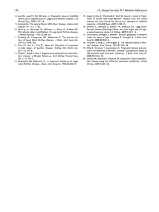 174 I.X. Vargas-Carvajal, Ó.F. Martínez-Ballesteros
8. Lee DS, Jung ST, Kim KH, Lee JJ. Prognostic value of modified
lateral pillar classification in Legg-Calvé-Perthes disease. Clin
Orthop Surg. 2009;1:222-
-
-9.
9. Catterall A. The natural history of Perthes’ disease. J Bone Joint
Surg Br. 1971;53:37-
-
-53.
10. Herring JA, Neustadt JB, Williams JJ, Early JS, Browne RH.
The lateral pillar classification of Legg-Calvé-Perthes disease.
J Pediatr Orthop. 1992;12:143-
-
-50.
11. Stulberg SD, Cooperman DR, Wallensten R. The natural his-
tory of Legg Calvé Perthes disease. J Bone Joint Surg Am.
1981;63:1095-
-
-108.
12. Choi IH, Yoo WJ, Cho TJ, Moon HJ. Principles of treatment
in late stages of perthes disease. Orthop Clin North Am.
2011;42:341-
-
-8.
13. Onishi E, Ikeda N, Ueo T. Degenerative osteoarthritis after Pert-
hes’ disease: a 36-year follow-up. Arch Orthop Trauma Surg.
2011;131:701-
-
-7.
14. McAndrew MP, Weinstein SL. A long-term follow-up of Legg-
Calvé-Perthes disease. J Bone Joint Surg Am. 1984;66:860-
-
-9.
15. Segev E, Ezra E, Wientroub S, Yaniv M, Hayek S, Hemo Y. Treat-
ment of severe late-onset Perthes’ disease with soft tissue
release and articulated hip distraction: revisited at skeletal
maturity. J Child Orthop. 2007;1:229-
-
-35.
16. Sharma S, Shewale S, Sibinski M, Sherlock DA. Legg-Calvé-
Perthes disease affecting children less than eight years of age:
a paired outcome study. Int Orthop. 2009;33:231-
-
-5.
17. Canavese F, Dimeglio A. Perthes’ disease: prognosis in children
under six years of age. Canavese F, Dimeglio A. J Bone Joint
Surg Br. 2008;90:940-
-
-5.
18. Terjesen T, Wiig O, Svenningsen S. The natural history of Pert-
hes’ disease. Acta Orthop. 2010;81:708-
-
-14.
19. Wiig O, Terjesen T, Svenningsen S. Prognostic factors and out-
come of treatment in Perthes’ disease: a prospective study of
368 patients with five-year follow-up. J Bone Joint Surg Br.
2008;90:1364-
-
-71.
20. Osman MK, Martin DJ, Sherlock DA. Outcome of late-onset Pert-
hes’ disease using four different treatment modalities. J Child
Orthop. 2009;3:235-
-
-42.
 