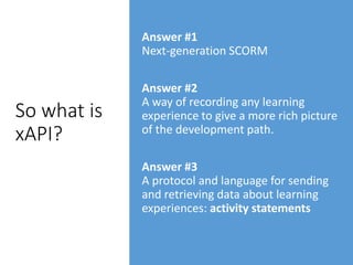 So what is
xAPI?
Answer #1
Next-generation SCORM
Answer #2
A way of recording any learning
experience to give a more rich picture
of the development path.
Answer #3
A protocol and language for sending
and retrieving data about learning
experiences: activity statements
 