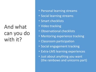 And what
can you do
with it?
• Personal learning streams
• Social learning streams
• Smart checklists
• Video tracking
• Observational checklists
• Mentoring experience tracking
• Classroom participation
• Social engagement tracking
• Extra-LMS learning experiences
• Just about anything you want
(the rainbows and unicorns part)
 