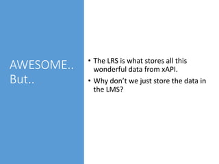 AWESOME..
But..
• The LRS is what stores all this
wonderful data from xAPI.
• Why don’t we just store the data in
the LMS?
 