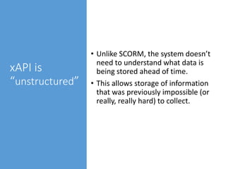 xAPI is
“unstructured”
• Unlike SCORM, the system doesn’t
need to understand what data is
being stored ahead of time.
• This allows storage of information
that was previously impossible (or
really, really hard) to collect.
 