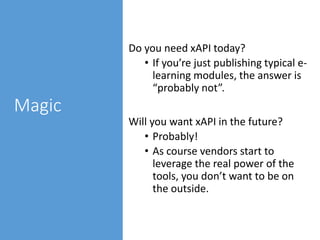 Magic
Do you need xAPI today?
• If you’re just publishing typical e-
learning modules, the answer is
“probably not”.
Will you want xAPI in the future?
• Probably!
• As course vendors start to
leverage the real power of the
tools, you don’t want to be on
the outside.
 