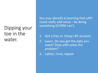 Dipping your
toe in the
water.
You may identify e-learning that xAPI
could really add value – by doing
something SCORM can’t.
1. Get a free or cheap LRS account.
2. Learn. Do you get the data you
want? Does xAPI solve the
problem?
3. Lather, rinse, repeat
 