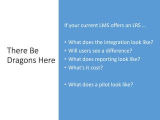 There Be
Dragons Here
If your current LMS offers an LRS …
• What does the integration look like?
• Will users see a difference?
• What does reporting look like?
• What’s it cost?
• What does a pilot look like?
 