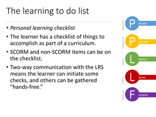 Experienceis…Transactionsare..Contextis…Initiatoris…Evaluationis…
The learning to do list
• Personal learning checklist
• The learner has a checklist of things to
accomplish as part of a curriculum.
• SCORM and non-SCORM items can be on
the checklist.
• Two-way communication with the LRS
means the learner can initiate some
checks, and others can be gathered
“hands-free.”
L
L
P
P
F
ersonal
redicable
earning
earner
ormative
 