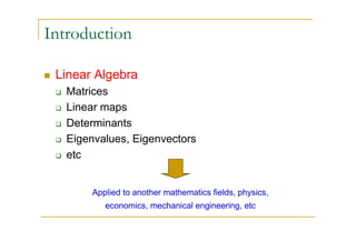 Introduction

 Linear Algebra
   Matrices
   Linear maps
   Determinants
   Eigenvalues, Eigenvectors
   etc


       Applied to another mathematics fields, physics,
          economics, mechanical engineering, etc
 