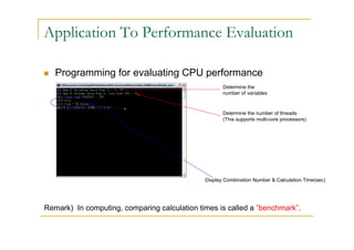Application To Performance Evaluation

   Programming for evaluating CPU performance
                                                     Determine the
                                                     number of variables


                                                     Determine the number of threads
                                                     (This supports multi-core processors)




                                              Display Combination Number & Calculation Time(sec)




Remark) In computing, comparing calculation times is called a ”benchmark”.
 