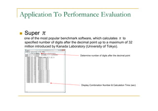 Application To Performance Evaluation

 Super π
 one of the most popular benchmark software, which calculates π to
 specified number of digits after the decimal point up to a maximum of 32
 million introduced by Kanada Laboratory (University of Tokyo).

                                      Determine number of digits after the decimal point




                                       Display Combination Number & Calculation Time (sec)
 