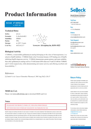 Product Information                                                                                                                              Novel Kinase Inhibitors
                                                                                                                                                 for cell signaling & oncology research


                                                                                                                                                 Toll Free:
  S1142 17-DMAG                                                                                                                                  (877)796-6397
                                                                                                                                                 -- USA and Canada only --
                    » HSP-90
                                                                                                                                                 Fax:
                                                                                                                                                 +1-713-796-9816
Technical Data:
                                                                                                                                                 Orders
M.Wt:                      653.21                                                      H
                                                                                              O

                                                                            N
                                                                                       N
                                                                                                             O
                                                                                                                                                 +1-713-922-4115
Formula:                   C32H48N4O8•HCl                             HCl
                                                                                                                 CH 3
                                                                                                                                                 enquiry@selleckchem.com
                                                                                                        N
Solubility:                DMSO
                                                                                                        H
                                                                                              O
                                                                                H 3C              H
                                                                                                                                                 Tech Support
                                                                                                       H 3CO
                                                                                                  O
Purity:                    99%                                                   H 3CO                CH 3

                                                                                       H 3C                                                      tech@selleckchem.com
Storage:                   at -20℃ 2 years                                                              OCONH 2
                                                                                                                                                 (chemistry support)
CAS No.:                   467214-21-7                                Synonyms: Alvespimycin, KOS-1022                                           techbio@selleckchem.com
                                                                                                                                                 (bio support)


                                                                                                                                                 Web
Biological Activity
                                                                                                                                                 www.selleckchem.com
17-DMAG, a watersoluble geldanamycin analog belonging to the class of benzoquinones, is a
selective Hsp90 inhibitor. 17-DMAG binds to the N-terminal domain ATP binding site of Hsp90,
inhibiting Hsp90 chaperone activity. 17-DMAG demonstrates greater potency and water solubility
than other geldanamycin analogs such as 17-AAG (mean GI50 values are 53 and 123 nM for 17-DMAG
and 17-AAG respectively), while demonstrating anti-tumor activity and offering excellent oral
bioavailability. [1]
                                                                                                                                                 Selleck Overnight Delivery Service




References
[1] Smith V et al. Cancer Chemother Pharmacol. 2005 Aug;56(2):126-37
                                                                                                                                                 Return Policy
                                                                                                                                                 Please inspect packages immediately upon

                                                                                                                                                 receipt and notify customer service within

                                                                                                                                                 3 days of delivery of any damage or

                                                                                                                                                 discrepancies.Our team will take quick and

                                                                                                                                                 appropriate action to correct any problem.


MSDS & CoA                                                                                                                                       Goods ordered in error can only be accepted

Please visit www.selleckchem.com to download MSDS and CoA.                                                                                       for return if made within 3 days of delivery,

                                                                                                                                                 are unopened,have been stored correctly and

                                                                                                                                                 are in good condition. Should you wish to

                                                                                                                                                 return any item(s), prior authorization must

Notes                                                                                                                                            be received from our customer service team.

                                                                                                                                                 Returns accepted will be subject to a 30%

                                                                                                                                                 restocking charge.
   PLEASE KEEP THE PRODUCT UNDER -20℃ FOR LONG-TERM STORAGE.

   NOT FOR HUMAN OR VETERINARY DIAGNOSTIC OR THERAPEUTIC USE.                                                                                    For all product returns and product replace-

                                                                                                                                                 ments,please contact Selleck directly by
Specific storage and handling information for each product is indicated on the product datasheet. Most Selleckchem products, stored under        info@selleckchem.com or
the recommended conditions, are stable for two year. Products are sometimes shipped at a temperature that differs from the recommended           +1-713-922-4115.
storage temperature,most are recommended stored at -20℃.Many products are stable in the short-term at temperatures that differ from that         Please have on hand, the invoice number,
required for long-term storage. We ensure that the product is shipped under conditions that will maintain the quality of the product, but save   purchase order number,air bill number and
you shipping charges by using the most economical storage conditons for an overnight shipment. Upon receipt of the product, follow the storage   approximate date of shipment/receipt.
recommendations on the product data sheet.



                                                                                                                                                 © Copyright 2010 Selleck chemicals
 