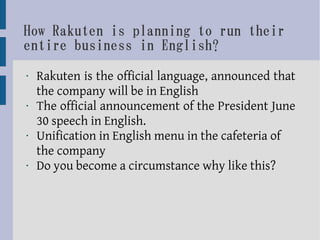 How Rakuten is planning to run their
entire business in English?
•   Rakuten is the official language, announced that
    the company will be in English
•   The official announcement of the President June
    30 speech in English.
•   Unification in English menu in the cafeteria of
    the company
•   Do you become a circumstance why like this?
 