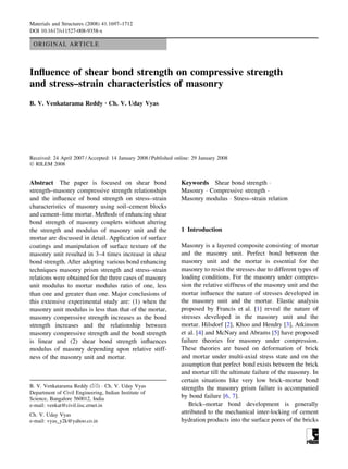 ORIGINAL ARTICLE
Influence of shear bond strength on compressive strength
and stress–strain characteristics of masonry
B. V. Venkatarama Reddy Æ Ch. V. Uday Vyas
Received: 24 April 2007 / Accepted: 14 January 2008 / Published online: 29 January 2008
Ó RILEM 2008
Abstract The paper is focused on shear bond
strength–masonry compressive strength relationships
and the influence of bond strength on stress–strain
characteristics of masonry using soil–cement blocks
and cement–lime mortar. Methods of enhancing shear
bond strength of masonry couplets without altering
the strength and modulus of masonry unit and the
mortar are discussed in detail. Application of surface
coatings and manipulation of surface texture of the
masonry unit resulted in 3–4 times increase in shear
bond strength. After adopting various bond enhancing
techniques masonry prism strength and stress–strain
relations were obtained for the three cases of masonry
unit modulus to mortar modulus ratio of one, less
than one and greater than one. Major conclusions of
this extensive experimental study are: (1) when the
masonry unit modulus is less than that of the mortar,
masonry compressive strength increases as the bond
strength increases and the relationship between
masonry compressive strength and the bond strength
is linear and (2) shear bond strength influences
modulus of masonry depending upon relative stiff-
ness of the masonry unit and mortar.
Keywords Shear bond strength 
Masonry  Compressive strength 
Masonry modulus  Stress–strain relation
1 Introduction
Masonry is a layered composite consisting of mortar
and the masonry unit. Perfect bond between the
masonry unit and the mortar is essential for the
masonry to resist the stresses due to different types of
loading conditions. For the masonry under compres-
sion the relative stiffness of the masonry unit and the
mortar influence the nature of stresses developed in
the masonry unit and the mortar. Elastic analysis
proposed by Francis et al. [1] reveal the nature of
stresses developed in the masonry unit and the
mortar. Hilsdorf [2], Khoo and Hendry [3], Atkinson
et al. [4] and McNary and Abrams [5] have proposed
failure theories for masonry under compression.
These theories are based on deformation of brick
and mortar under multi-axial stress state and on the
assumption that perfect bond exists between the brick
and mortar till the ultimate failure of the masonry. In
certain situations like very low brick–mortar bond
strengths the masonry prism failure is accompanied
by bond failure [6, 7].
Brick–mortar bond development is generally
attributed to the mechanical inter-locking of cement
hydration products into the surface pores of the bricks
B. V. Venkatarama Reddy ()  Ch. V. Uday Vyas
Department of Civil Engineering, Indian Institute of
Science, Bangalore 560012, India
e-mail: venkat@civil.iisc.ernet.in
Ch. V. Uday Vyas
e-mail: vyas_y2k@yahoo.co.in
Materials and Structures (2008) 41:1697–1712
DOI 10.1617/s11527-008-9358-x
 