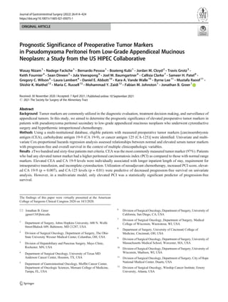 ORIGINAL ARTICLE
Prognostic Significance of Preoperative Tumor Markers
in Pseudomyxoma Peritonei from Low-Grade Appendiceal Mucinous
Neoplasm: a Study from the US HIPEC Collaborative
Wasay Nizam1
& Nadege Fackche1
& Bernardo Pessoa1
& Boateng Kubi1
& Jordan M. Cloyd2
& Travis Grotz3
&
Keith Fournier4
& Sean Dineen5
& Jula Veerapong6
& Joel M. Baumgartner6
& Callisia Clarke7
& Sameer H. Patel8
&
Gregory C. Wilson8
& Laura Lambert9
& Daniel E. Abbott10
& Kara A. Vande Walle10
& Byrne Lee11
& Mustafa Raoof11
&
Shishir K. Maithel12
& Maria C. Russell12
& Mohammad Y. Zaidi12
& Fabian M. Johnston1
& Jonathan B. Greer1
Received: 30 November 2020 /Accepted: 7 April 2021
# 2021 The Society for Surgery of the Alimentary Tract
Abstract
Background Tumor markers are commonly utilized in the diagnostic evaluation, treatment decision making, and surveillance of
appendiceal tumors. In this study, we aimed to determine the prognostic significance of elevated preoperative tumor markers in
patients with pseudomyxoma peritonei secondary to low-grade appendiceal mucinous neoplasm who underwent cytoreductive
surgery and hyperthermic intraperitoneal chemotherapy.
Methods Using a multi-institutional database, eligible patients with measured preoperative tumor markers [carcinoembryonic
antigen (CEA), carbohydrate antigen 19-9 (CA 19-9), or cancer antigen 125 (CA-125)] were identified. Univariate and multi-
variate Cox-proportional hazards regression analysis assessed relationships between normal and elevated serum tumor markers
with progression-free and overall survival in the context of multiple clinicopathologic variables.
Results zTwo hundred and sixty-four patients met criteria. CEA was the most commonly measured tumor marker (97%). Patients
who had any elevated tumor marker had a higher peritoneal carcinomatosis index (PCI) as compared to those with normal range
markers. Elevated CEA and CA 19-9 levels were individually associated with longer inpatient length of stay, requirement for
intraoperative transfusion, and incomplete cytoreduction. Utilization of neoadjuvant chemotherapy, increased PCI score, elevat-
ed CA 19-9 (p = 0.007), and CA-125 levels (p = 0.01) were predictive of decreased progression-free survival on univariate
analysis. However, in a multivariate model, only elevated PCI was a statistically significant predictor of progression-free
survival.
The findings of this paper were virtually presented at the American
College of Surgeons Clinical Congress 2020 on 10/3/2020.
* Jonathan B. Greer
jgreer13@jhmi.edu
1
Department of Surgery, Johns Hopkins University, 600 N. Wolfe
Street/Blalock 609, Baltimore, MD 21287, USA
2
Division of Surgical Oncology, Department of Surgery, The Ohio
State University Wexner Medical Center, Columbus, OH, USA
3
Division of Hepatobiliary and Pancreas Surgery, Mayo Clinic,
Rochester, MN, USA
4
Department of Surgical Oncology, University of Texas MD
Anderson Cancer Center, Houston, TX, USA
5
Department of Gastrointestinal Oncology, Moffitt Cancer Center,
Department of Oncologic Sciences, Morsani College of Medicine,
Tampa, FL, USA
6
Division of Surgical Oncology, Department of Surgery, University of
California, San Diego, CA, USA
7
Division of Surgical Oncology, Department of Surgery, Medical
College of Wisconsin, Wauwatosa, WI, USA
8
Department of Surgery, University of Cincinnati College of
Medicine, Cincinnati, OH, USA
9
Division of Surgical Oncology, Department of Surgery, University of
Massachusetts Medical School, Worcester, MA, USA
10
Division of Surgical Oncology, Department of Surgery, University of
Wisconsin, Madison, WI, USA
11
Division of Surgical Oncology, Department of Surgery, City of Hope
National Medical Center, Duarte, USA
12
Division of Surgical Oncology, Winship Cancer Institute, Emory
University, Atlanta, USA
https://doi.org/10.1007/s11605-021-05075-1
/ Published online: 10 September 2021
Journal of Gastrointestinal Surgery (2022) 26:414–424
 