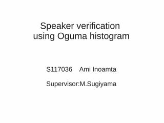 Speaker verification
using Oguma histogram


  S117036   Ami Inoamta

  Supervisor:M.Sugiyama
 