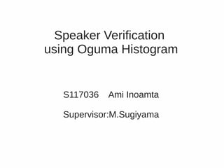 Speaker Verification
using Oguma Histogram


  S117036   Ami Inoamta

  Supervisor:M.Sugiyama
 