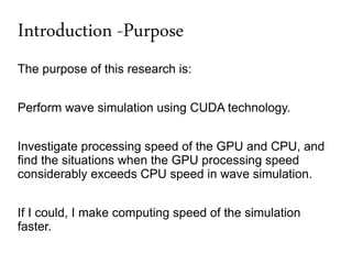 Introduction -Purpose
The purpose of this research is:


Perform wave simulation using CUDA technology.


Investigate processing speed of the GPU and CPU, and
find the situations when the GPU processing speed
considerably exceeds CPU speed in wave simulation.


If I could, I make computing speed of the simulation
faster.
 