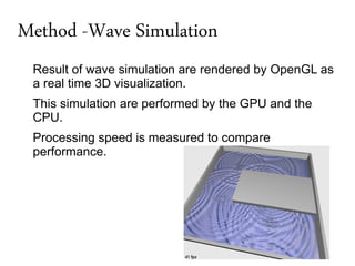 Method -Wave Simulation
 Result of wave simulation are rendered by OpenGL as
 a real time 3D visualization.
 This simulation are performed by the GPU and the
 CPU.
 Processing speed is measured to compare
 performance.
 