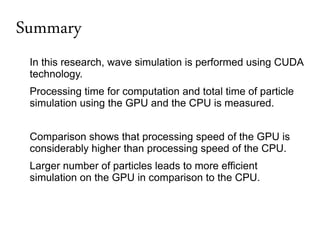 Summary
 In this research, wave simulation is performed using CUDA
 technology.
 Processing time for computation and total time of particle
 simulation using the GPU and the CPU is measured.


 Comparison shows that processing speed of the GPU is
 considerably higher than processing speed of the CPU.
 Larger number of particles leads to more efficient
 simulation on the GPU in comparison to the CPU.
 