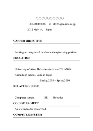 ○○○○○○○○○○
            080-0000-0000      s1190185@u-aizu.ac.jp

           2012 May 14,    Japan



CAREER OBJECTIVE



Seeking an entry-level mechanical engineering position.

EDUCATION



University of Aizu, Hukusima in Japan 2011-2014

Kamo high school, Gihu in Japan

                      Spring 2008 – Spring2010

RELATED COURSE



Computer system           SE       Robotics

COURSE PROJECT

As a term leader researched.

COMPUTER SYSTEM
 