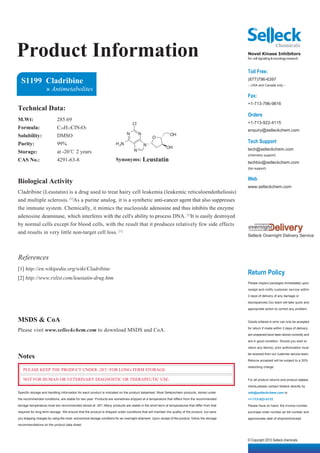 Product Information                                                                                                                              Novel Kinase Inhibitors
                                                                                                                                                 for cell signaling & oncology research


                                                                                                                                                 Toll Free:
  S1199 Cladribine                                                                                                                               (877)796-6397
                                                                                                                                                 -- USA and Canada only --
                    » Antimetabolites
                                                                                                                                                 Fax:
                                                                                                                                                 +1-713-796-9816
Technical Data:
                                                                                                                                                 Orders
M.Wt:                      285.69
                                                                                  Cl                                                             +1-713-922-4115
Formula:                   C10H12ClN5O3                                                                                                          enquiry@selleckchem.com
Solubility:                DMSO                                              N         N                    OH
                                                                                                O
Purity:                    99%                                        H 2N                                                                       Tech Support
                                                                                           N
                                                                                                          OH                                     tech@selleckchem.com
Storage:                   at -20℃ 2 years                                         N
                                                                                                                                                 (chemistry support)
CAS No.:                   4291-63-8                                  Synonyms: Leustatin                                                        techbio@selleckchem.com
                                                                                                                                                 (bio support)


                                                                                                                                                 Web
Biological Activity
                                                                                                                                                 www.selleckchem.com
Cladribine (Leustatin) is a drug used to treat hairy cell leukemia (leukemic reticuloendotheliosis)
and multiple sclerosis. [1]As a purine analog, it is a synthetic anti-cancer agent that also suppresses
the immune system. Chemically, it mimics the nucleoside adenosine and thus inhibits the enzyme
adenosine deaminase, which interferes with the cell's ability to process DNA. [1]It is easily destroyed
by normal cells except for blood cells, with the result that it produces relatively few side effects
and results in very little non-target cell loss. [1]
                                                                                                                                                 Selleck Overnight Delivery Service




References
[1] http://en.wikipedia.org/wiki/Cladribine
                                                                                                                                                 Return Policy
[2] http://www.rxlist.com/leustatin-drug.htm
                                                                                                                                                 Please inspect packages immediately upon

                                                                                                                                                 receipt and notify customer service within

                                                                                                                                                 3 days of delivery of any damage or

                                                                                                                                                 discrepancies.Our team will take quick and

                                                                                                                                                 appropriate action to correct any problem.


MSDS & CoA                                                                                                                                       Goods ordered in error can only be accepted

Please visit www.selleckchem.com to download MSDS and CoA.                                                                                       for return if made within 3 days of delivery,

                                                                                                                                                 are unopened,have been stored correctly and

                                                                                                                                                 are in good condition. Should you wish to

                                                                                                                                                 return any item(s), prior authorization must

Notes                                                                                                                                            be received from our customer service team.

                                                                                                                                                 Returns accepted will be subject to a 30%

                                                                                                                                                 restocking charge.
   PLEASE KEEP THE PRODUCT UNDER -20℃ FOR LONG-TERM STORAGE.

   NOT FOR HUMAN OR VETERINARY DIAGNOSTIC OR THERAPEUTIC USE.                                                                                    For all product returns and product replace-

                                                                                                                                                 ments,please contact Selleck directly by
Specific storage and handling information for each product is indicated on the product datasheet. Most Selleckchem products, stored under        info@selleckchem.com or
the recommended conditions, are stable for two year. Products are sometimes shipped at a temperature that differs from the recommended           +1-713-922-4115.
storage temperature,most are recommended stored at -20℃.Many products are stable in the short-term at temperatures that differ from that         Please have on hand, the invoice number,
required for long-term storage. We ensure that the product is shipped under conditions that will maintain the quality of the product, but save   purchase order number,air bill number and
you shipping charges by using the most economical storage conditons for an overnight shipment. Upon receipt of the product, follow the storage   approximate date of shipment/receipt.
recommendations on the product data sheet.



                                                                                                                                                 © Copyright 2010 Selleck chemicals
 