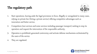 Dr. Jorge Ramírez Medina
The regulatory path
1. Start operations, leaving aside the legal provisions in force, illegally or unregulated in many cases,
relying on private law (hiring a private service) offering competitive advantages such as
innovation and better service.
2. Competitors (taxi services and some services including passenger transport) seeking to stop its
operation and request the intervention of the responsible authority.
3. Operation is prohibited, generated controversy and activate defense mechanisms orchestrated by
the users of the service
4. They are regulated.
 