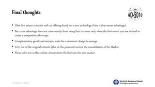 Dr. Jorge Ramírez Medina
Final thoughts
• Uber first enters a market with an offering based on a new technology (have a first-mover advantage).
• But a real advantage does not come merely from being first; it comes only when the first mover can use its lead to
create a competitive advantage.
• Complementary goods and services, waits for a dominant design to emerge.
• Very few of the original entrants (that is, the pioneers) survive the consolidation of the Market
• Those who win in the end are almost never the first into the new market.
 