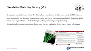 Dr. Jorge Ramírez Medina
Simulation Back Bay Battery (v2)
You play the role of a President at Back Bay Battery, Inc., a manufacturer of nickel metal hydride (NiMH) batteries.
Your responsibility is to determine the appropriate timing and level of R&D expenditures for both the existing NiMH
battery technology and a new, potentially disruptive, ultracapacitor energy storage technology.
You are Forced to respond to constant evolution in the end-user markets for the two energy storage technologies
 