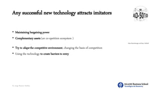 Dr. Jorge Ramírez Medina
Any successful new technology attracts imitators
• Maintaining bargaining power
• Complementary assets (an co-opetition ecosystem )
Adam Brandenburger and Barry Nalebuff
• Try to shape the competitive environment, changing the basis of competition
• Using the technology to create barriers to entry
 