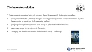 Dr. Jorge Ramírez Medina
The innovator solution
• Create separate organizational units with incentives aligned for success with the disruptive technology.
1. placing responsibility for a potentially disruptive technology in an organization whose customers need it (rather
than attempting to push it into the firm’s existing markets)
2. giving responsibility to an organization small enough to get excited about small victories,
3. supporting a process of trial and error in the market,
4. Developing new markets that value the attributes of the disruptive technology
 
