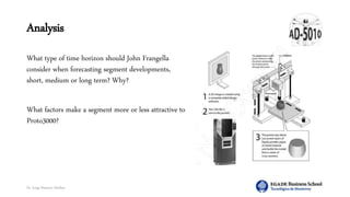 Dr. Jorge Ramírez Medina
Analysis
What type of time horizon should John Frangella
consider when forecasting segment developments,
short, medium or long term? Why?
What factors make a segment more or less attractive to
Proto3000?
 